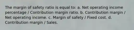 The margin of safety ratio is equal to: a. Net operating income percentage / Contribution margin ratio. b. Contribution margin / Net operating income. c. Margin of safety / Fixed cost. d. Contribution margin / Sales.