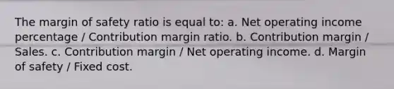 The <a href='https://www.questionai.com/knowledge/kzdyOdD4hN-margin-of-safety' class='anchor-knowledge'>margin of safety</a> ratio is equal to: a. Net operating income percentage / Contribution margin ratio. b. Contribution margin / Sales. c. Contribution margin / Net operating income. d. Margin of safety / Fixed cost.