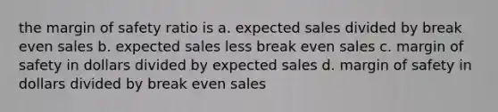 the margin of safety ratio is a. expected sales divided by break even sales b. expected sales less break even sales c. margin of safety in dollars divided by expected sales d. margin of safety in dollars divided by break even sales