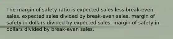 The <a href='https://www.questionai.com/knowledge/kzdyOdD4hN-margin-of-safety' class='anchor-knowledge'>margin of safety</a> ratio is expected sales less break-even sales. expected sales divided by break-even sales. margin of safety in dollars divided by expected sales. margin of safety in dollars divided by break-even sales.