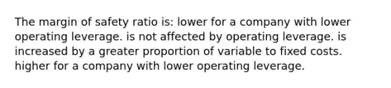 The margin of safety ratio is: lower for a company with lower operating leverage. is not affected by operating leverage. is increased by a greater proportion of variable to fixed costs. higher for a company with lower operating leverage.