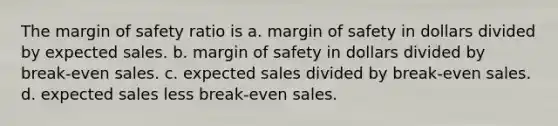 The margin of safety ratio is a. margin of safety in dollars divided by expected sales. b. margin of safety in dollars divided by break-even sales. c. expected sales divided by break-even sales. d. expected sales less break-even sales.