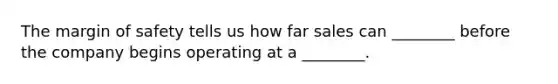 The margin of safety tells us how far sales can ________ before the company begins operating at a ________.