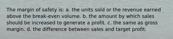 The margin of safety is: a. the units sold or the revenue earned above the break-even volume. b. the amount by which sales should be increased to generate a profit. c. the same as gross margin. d. the difference between sales and target profit.