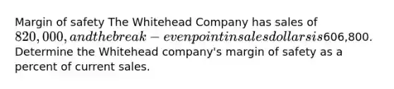 <a href='https://www.questionai.com/knowledge/kzdyOdD4hN-margin-of-safety' class='anchor-knowledge'>margin of safety</a> The Whitehead Company has sales of 820,000, and the break-even point in sales dollars is606,800. Determine the Whitehead company's margin of safety as a percent of current sales.