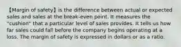 【Margin of safety】is the difference between actual or expected sales and sales at the break-even point. It measures the "cushion" that a particular level of sales provides. It tells us how far sales could fall before the company begins operating at a loss. The margin of safety is expressed in dollars or as a ratio.