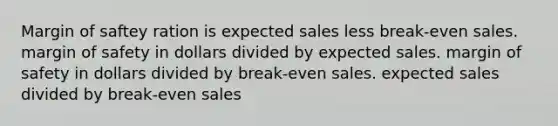 Margin of saftey ration is expected sales less break-even sales. margin of safety in dollars divided by expected sales. margin of safety in dollars divided by break-even sales. expected sales divided by break-even sales