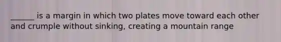 ______ is a margin in which two plates move toward each other and crumple without sinking, creating a mountain range