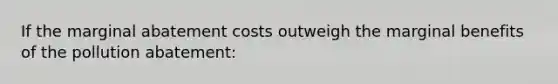 If the marginal abatement costs outweigh the marginal benefits of the pollution abatement: