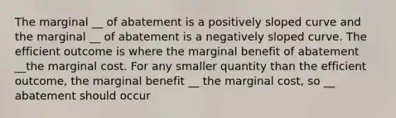 The marginal __ of abatement is a positively sloped curve and the marginal __ of abatement is a negatively sloped curve. The efficient outcome is where the marginal benefit of abatement __the marginal cost. For any smaller quantity than the efficient outcome, the marginal benefit __ the marginal cost, so __ abatement should occur