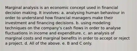 Marginal analysis is an economic concept used in financial <a href='https://www.questionai.com/knowledge/kuI1pP196d-decision-making' class='anchor-knowledge'>decision making</a>. It involves: a. analysing human behaviour in order to understand how financial managers make their investment and financing decisions. b. using modeling techniques on the company's cash flows in order to analyse fluctuations in income and expenditure. c. an analysis of marginal costs and marginal benefits in order to accept or reject a project. d. All of the above. e. B and C only.