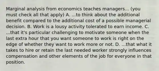 Marginal analysis from economics teaches managers... (you must check all that apply) A. ...to think about the additional benefit compared to the additional cost of a possible managerial decision. B. Work is a lousy activity tolerated to earn income. C. ...that it's particular challenging to motivate someone when the last extra hour that you want someone to work is right on the edge of whether they want to work more or not. D. ...that what it takes to hire or retain the last needed worker strongly influences compensation and other elements of the job for everyone in that position.