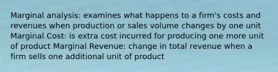 Marginal analysis: examines what happens to a firm's costs and revenues when production or sales volume changes by one unit Marginal Cost: is extra cost incurred for producing one more unit of product Marginal Revenue: change in total revenue when a firm sells one additional unit of product