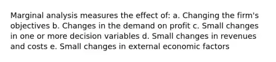 Marginal analysis measures the effect of: a. Changing the firm's objectives b. Changes in the demand on profit c. Small changes in one or more decision variables d. Small changes in revenues and costs e. Small changes in external economic factors