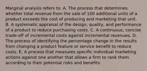 Marginal analysis refers to: A. The process that determines whether total revenue from the sale of 100 additional units of a product exceeds the cost of producing and marketing that unit. B. A systematic appraisal of the design, quality, and performance of a product to reduce purchasing costs. C. A continuous, concise trade-off of incremental costs against incremental revenues. D. The process of identifying the percentage change in the results from changing a product feature or service benefit to reduce costs. E. A process that measures specific individual marketing actions against one another that allows a firm to rank them according to their potential risks and benefits.