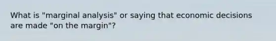 What is "marginal analysis" or saying that economic decisions are made "on the margin"?