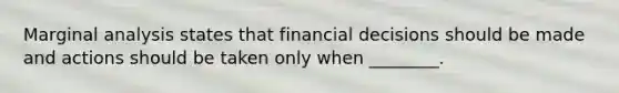 Marginal analysis states that financial decisions should be made and actions should be taken only when ________.