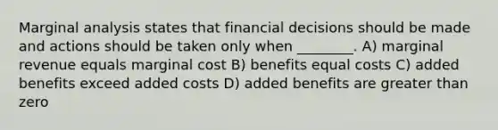 Marginal analysis states that financial decisions should be made and actions should be taken only when ________. A) marginal revenue equals marginal cost B) benefits equal costs C) added benefits exceed added costs D) added benefits are <a href='https://www.questionai.com/knowledge/ktgHnBD4o3-greater-than' class='anchor-knowledge'>greater than</a> zero