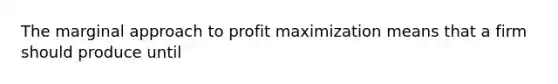 The marginal approach to profit maximization means that a firm should produce until