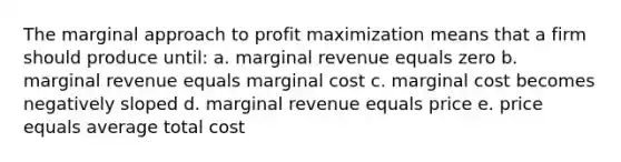 The marginal approach to <a href='https://www.questionai.com/knowledge/kI8oyZMVJk-profit-maximization' class='anchor-knowledge'>profit maximization</a> means that a firm should produce until: a. marginal revenue equals zero b. marginal revenue equals marginal cost c. marginal cost becomes negatively sloped d. marginal revenue equals price e. price equals average total cost