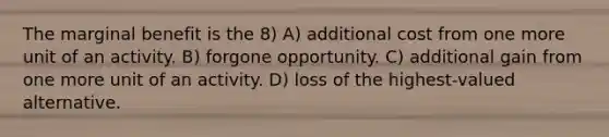 The marginal benefit is the 8) A) additional cost from one more unit of an activity. B) forgone opportunity. C) additional gain from one more unit of an activity. D) loss of the highest-valued alternative.