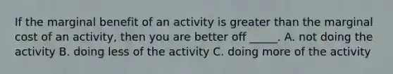 If the marginal benefit of an activity is greater than the marginal cost of an activity, then you are better off _____. A. not doing the activity B. doing less of the activity C. doing more of the activity