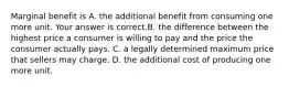 Marginal benefit is A. the additional benefit from consuming one more unit. Your answer is correct.B. the difference between the highest price a consumer is willing to pay and the price the consumer actually pays. C. a legally determined maximum price that sellers may charge. D. the additional cost of producing one more unit.