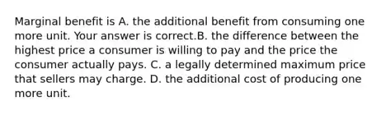 Marginal benefit is A. the additional benefit from consuming one more unit. Your answer is correct.B. the difference between the highest price a consumer is willing to pay and the price the consumer actually pays. C. a legally determined maximum price that sellers may charge. D. the additional cost of producing one more unit.