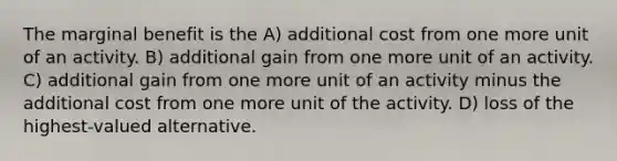 The marginal benefit is the A) additional cost from one more unit of an activity. B) additional gain from one more unit of an activity. C) additional gain from one more unit of an activity minus the additional cost from one more unit of the activity. D) loss of the highest-valued alternative.