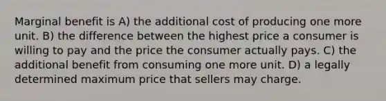 Marginal benefit is A) the additional cost of producing one more unit. B) the difference between the highest price a consumer is willing to pay and the price the consumer actually pays. C) the additional benefit from consuming one more unit. D) a legally determined maximum price that sellers may charge.