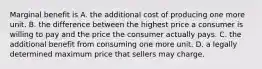 Marginal benefit is A. the additional cost of producing one more unit. B. the difference between the highest price a consumer is willing to pay and the price the consumer actually pays. C. the additional benefit from consuming one more unit. D. a legally determined maximum price that sellers may charge.