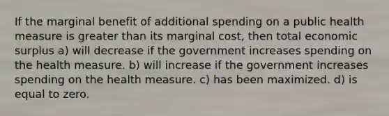 If the marginal benefit of additional spending on a public health measure is greater than its marginal cost, then total economic surplus a) will decrease if the government increases spending on the health measure. b) will increase if the government increases spending on the health measure. c) has been maximized. d) is equal to zero.