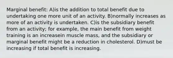 Marginal benefit: A)is the addition to total benefit due to undertaking one more unit of an activity. B)normally increases as more of an activity is undertaken. C)is the subsidiary benefit from an activity; for example, the main benefit from weight training is an increasein muscle mass, and the subsidiary or marginal benefit might be a reduction in cholesterol. D)must be increasing if total benefit is increasing.