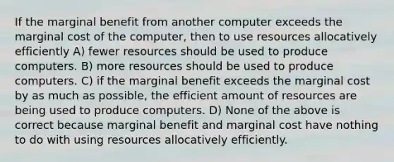 If the marginal benefit from another computer exceeds the marginal cost of the computer, then to use resources allocatively efficiently A) fewer resources should be used to produce computers. B) more resources should be used to produce computers. C) if the marginal benefit exceeds the marginal cost by as much as possible, the efficient amount of resources are being used to produce computers. D) None of the above is correct because marginal benefit and marginal cost have nothing to do with using resources allocatively efficiently.