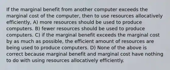 If the marginal benefit from another computer exceeds the marginal cost of the computer, then to use resources allocatively efficiently, A) more resources should be used to produce computers. B) fewer resources should be used to produce computers. C) if the marginal benefit exceeds the marginal cost by as much as possible, the efficient amount of resources are being used to produce computers. D) None of the above is correct because marginal benefit and marginal cost have nothing to do with using resources allocatively efficiently.