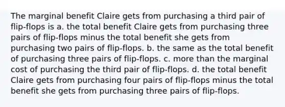 The marginal benefit Claire gets from purchasing a third pair of flip-flops is a. the total benefit Claire gets from purchasing three pairs of flip-flops minus the total benefit she gets from purchasing two pairs of flip-flops. b. the same as the total benefit of purchasing three pairs of flip-flops. c. more than the marginal cost of purchasing the third pair of flip-flops. d. the total benefit Claire gets from purchasing four pairs of flip-flops minus the total benefit she gets from purchasing three pairs of flip-flops.