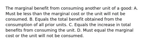 The marginal benefit from consuming another unit of a good: A. Must be <a href='https://www.questionai.com/knowledge/k7BtlYpAMX-less-than' class='anchor-knowledge'>less than</a> the marginal cost or the unit will not be consumed. B. Equals the total benefit obtained from the consumption of all prior units. C. Equals the increase in total benefits from consuming the unit. D. Must equal the marginal cost or the unit will not be consumed.