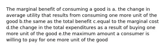 The marginal benefit of consuming a good is a. the change in average utility that results from consuming one more unit of the good b.the same as the total benefit c.equal to the marginal cost d.the change in the total expenditures as a result of buying one more unit of the good e.the maximum amount a consumer is willing to pay for one more unit of the good