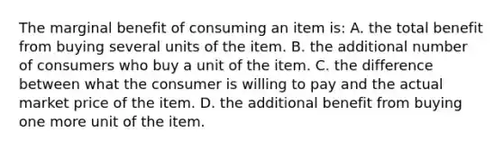 The marginal benefit of consuming an item is: A. the total benefit from buying several units of the item. B. the additional number of consumers who buy a unit of the item. C. the difference between what the consumer is willing to pay and the actual market price of the item. D. the additional benefit from buying one more unit of the item.