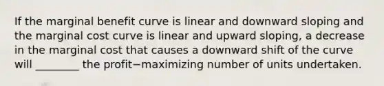 If the marginal benefit curve is linear and downward sloping and the marginal cost curve is linear and upward​ sloping, a decrease in the marginal cost that causes a downward shift of the curve will​ ________ the profit−maximizing number of units undertaken.