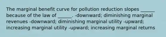 The marginal benefit curve for pollution reduction slopes ______ because of the law of ______. -downward; diminishing marginal revenues -downward; diminishing marginal utility -upward; increasing marginal utility -upward; increasing marginal returns