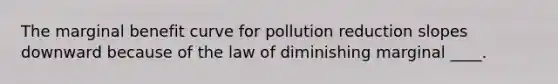 The marginal benefit curve for pollution reduction slopes downward because of the law of diminishing marginal ____.