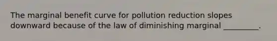 The marginal benefit curve for pollution reduction slopes downward because of the law of diminishing marginal _________.