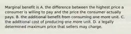 Marginal benefit is A. the difference between the highest price a consumer is willing to pay and the price the consumer actually pays. B. the additional benefit from consuming one more unit. C. the additional cost of producing one more unit. D. a legally determined maximum price that sellers may charge.