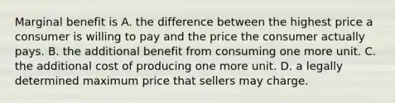 Marginal benefit is A. the difference between the highest price a consumer is willing to pay and the price the consumer actually pays. B. the additional benefit from consuming one more unit. C. the additional cost of producing one more unit. D. a legally determined maximum price that sellers may charge.