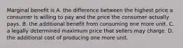 Marginal benefit is A. the difference between the highest price a consumer is willing to pay and the price the consumer actually pays. B. the additional benefit from consuming one more unit. C. a legally determined maximum price that sellers may charge. D. the additional cost of producing one more unit.