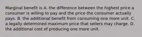 Marginal benefit is A. the difference between the highest price a consumer is willing to pay and the price the consumer actually pays. B. the additional benefit from consuming one more unit. C. a legally determined maximum price that sellers may charge. D. the additional cost of producing one more unit.