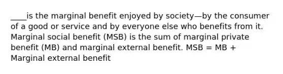 ____is the marginal benefit enjoyed by society—by the consumer of a good or service and by everyone else who benefits from it. Marginal social benefit (MSB) is the sum of marginal private benefit (MB) and marginal external benefit. MSB = MB + Marginal external benefit