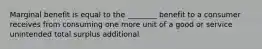 Marginal benefit is equal to the ________ benefit to a consumer receives from consuming one more unit of a good or service unintended total surplus additional