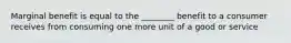 Marginal benefit is equal to the ________ benefit to a consumer receives from consuming one more unit of a good or service